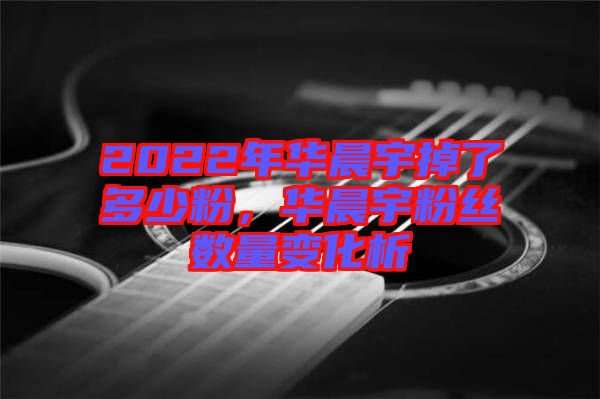 2022年華晨宇掉了多少粉，華晨宇粉絲數(shù)量變化析
