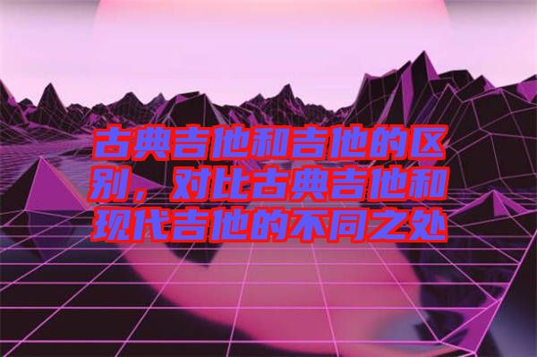 古典吉他和吉他的區(qū)別，對比古典吉他和現(xiàn)代吉他的不同之處