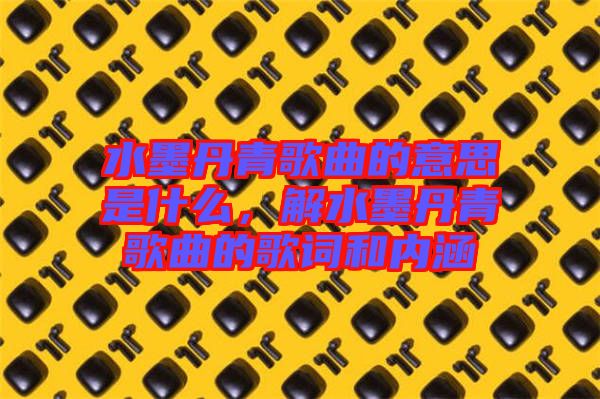 水墨丹青歌曲的意思是什么，解水墨丹青歌曲的歌詞和內(nèi)涵