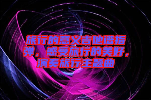 旅行的意義吉他譜指彈，感受旅行的美好，演奏旅行主題曲