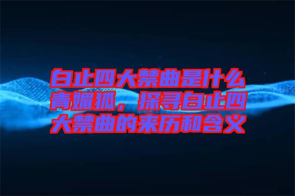 白止四大禁曲是什么青媚狐，探尋白止四大禁曲的來歷和含義
