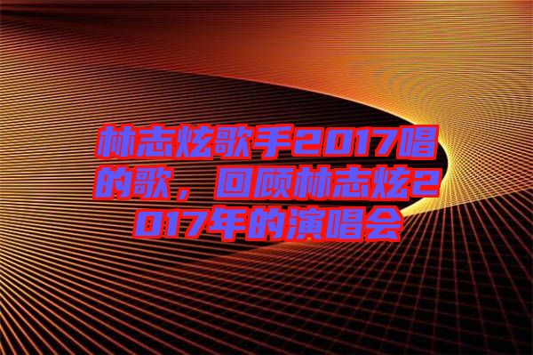 林志炫歌手2017唱的歌，回顧林志炫2017年的演唱會