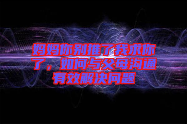 媽媽你別推了我求你了，如何與父母溝通有效解決問題