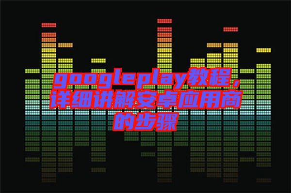 googleplay教程，詳細講解安卓應(yīng)用商的步驟
