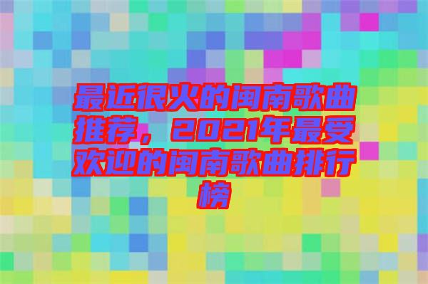 最近很火的閩南歌曲推薦，2021年最受歡迎的閩南歌曲排行榜