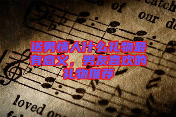 送男情人什么禮物最有意義，男友喜歡的禮物推薦