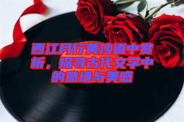 西江月行黃沙道中賞析，探尋古代文學(xué)中的意境與美感