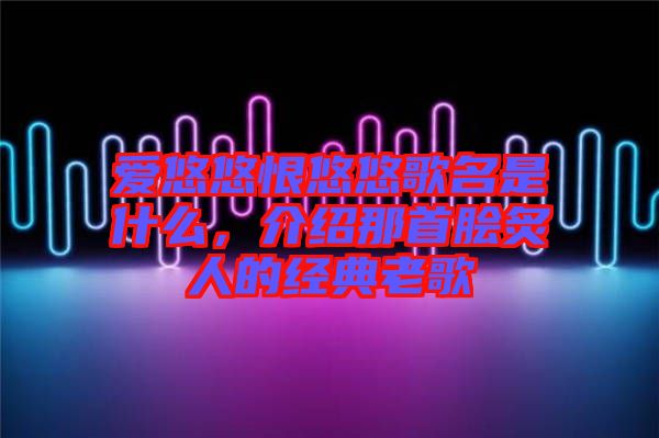愛悠悠恨悠悠歌名是什么，介紹那首膾炙人的經(jīng)典老歌