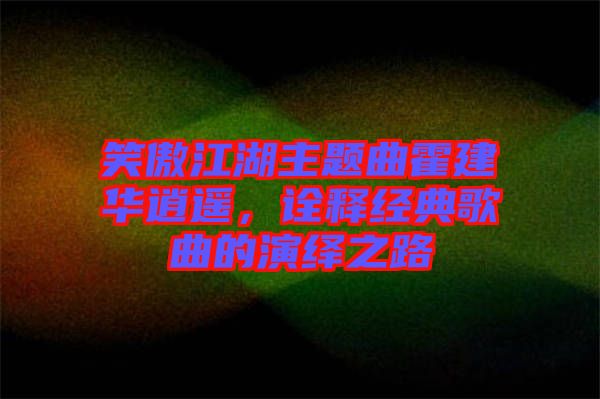 笑傲江湖主題曲霍建華逍遙，詮釋經(jīng)典歌曲的演繹之路