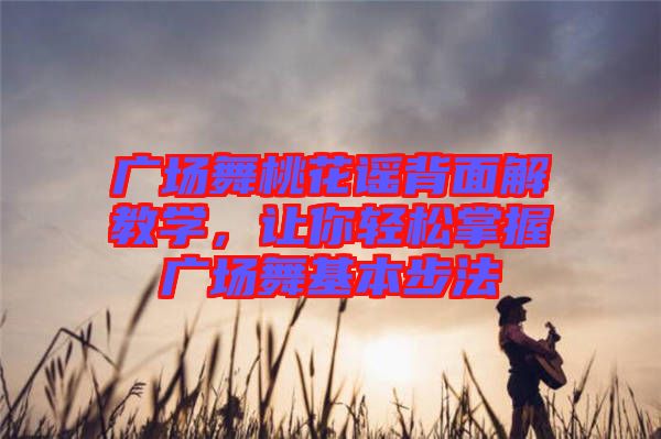 廣場(chǎng)舞桃花謠背面解教學(xué)，讓你輕松掌握廣場(chǎng)舞基本步法