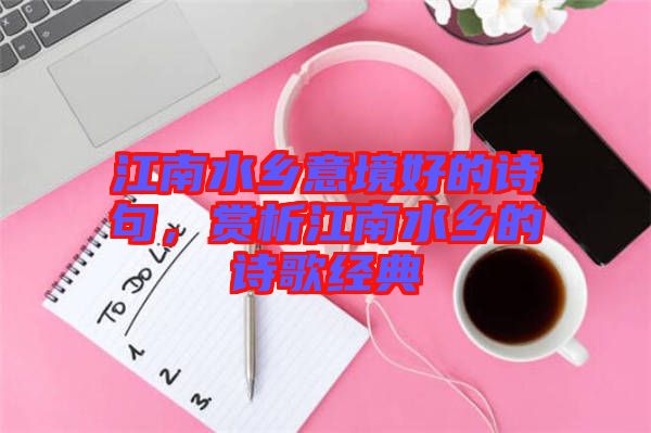 江南水鄉(xiāng)意境好的詩句，賞析江南水鄉(xiāng)的詩歌經(jīng)典
