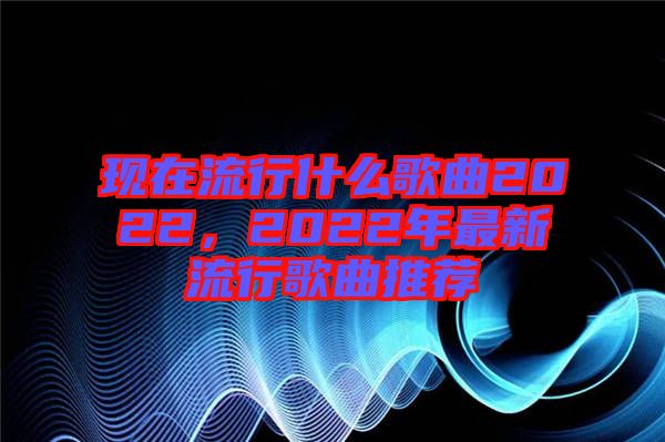 現(xiàn)在流行什么歌曲2022，2022年最新流行歌曲推薦