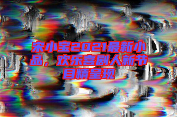 宋小寶2021最新小品，歡樂(lè)喜劇人新節(jié)目精呈現(xiàn)