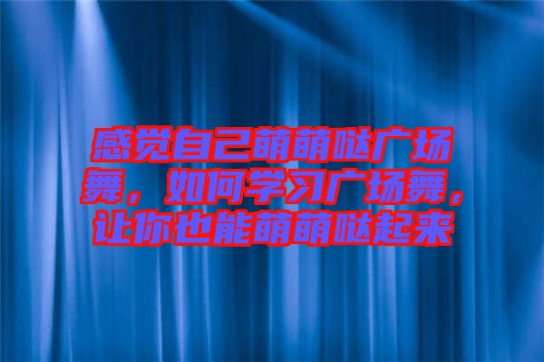 感覺自己萌萌噠廣場舞，如何學(xué)習(xí)廣場舞，讓你也能萌萌噠起來