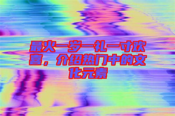 最火一歲一禮一寸歡喜，介紹熱門中的文化元素