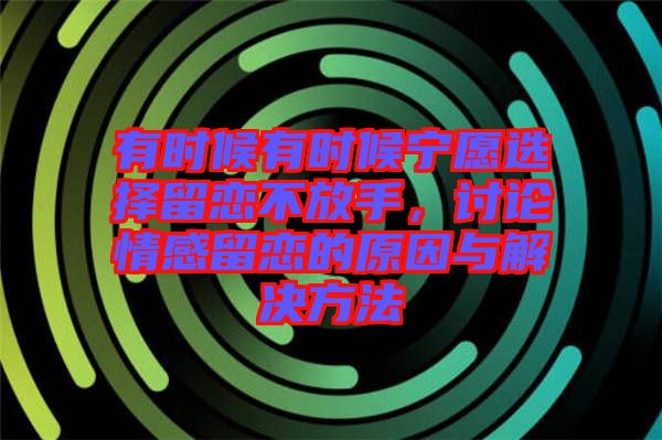 有時(shí)候有時(shí)候?qū)幵高x擇留戀不放手，討論情感留戀的原因與解決方法