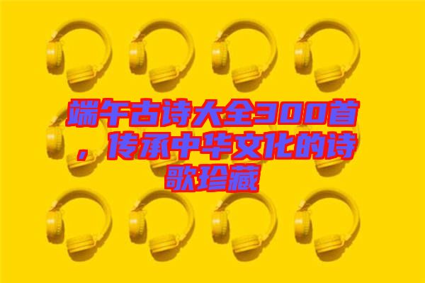端午古詩大全300首，傳承中華文化的詩歌珍藏