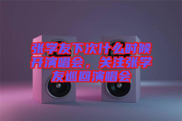 張學(xué)友下次什么時(shí)候開演唱會(huì)，關(guān)注張學(xué)友巡回演唱會(huì)