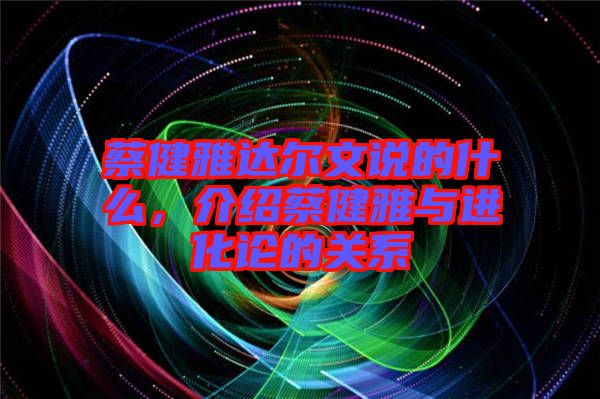 蔡健雅達(dá)爾文說的什么，介紹蔡健雅與進化論的關(guān)系