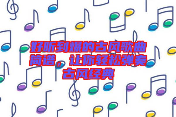 好聽到爆的古風(fēng)歌曲簡譜，讓你輕松彈奏古風(fēng)經(jīng)典