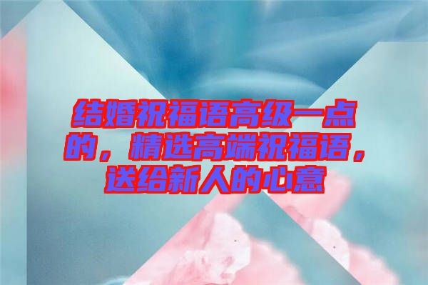 結婚祝福語高級一點的，精選高端祝福語，送給新人的心意
