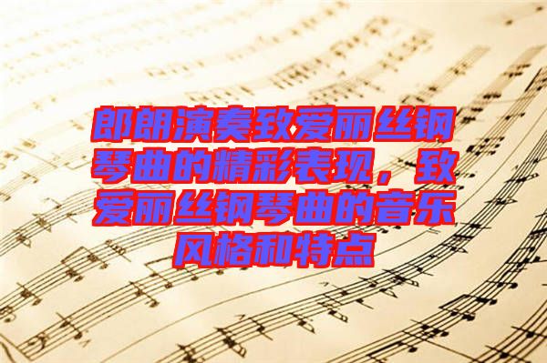 郎朗演奏致愛麗絲鋼琴曲的精彩表現(xiàn)，致愛麗絲鋼琴曲的音樂風(fēng)格和特點(diǎn)