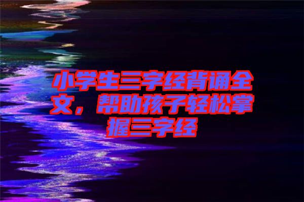 小學(xué)生三字經(jīng)背誦全文，幫助孩子輕松掌握三字經(jīng)
