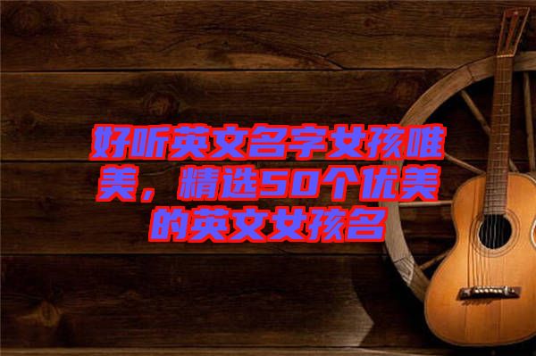 好聽英文名字女孩唯美，精選50個優(yōu)美的英文女孩名