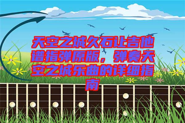 天空之城久石讓吉他譜指彈原版，彈奏天空之城樂(lè)曲的詳細(xì)指南