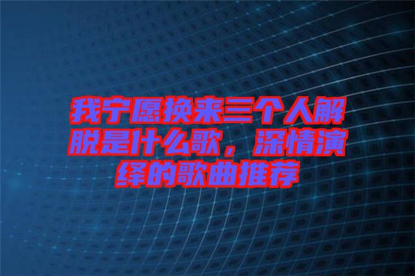 我寧愿換來三個(gè)人解脫是什么歌，深情演繹的歌曲推薦