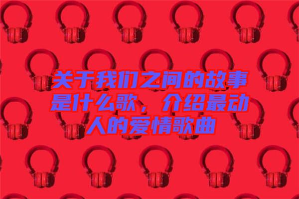 關(guān)于我們之間的故事是什么歌，介紹最動(dòng)人的愛(ài)情歌曲