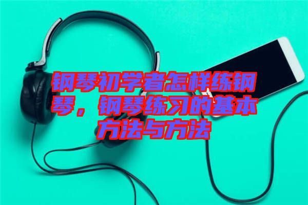 鋼琴初學(xué)者怎樣練鋼琴，鋼琴練習(xí)的基本方法與方法