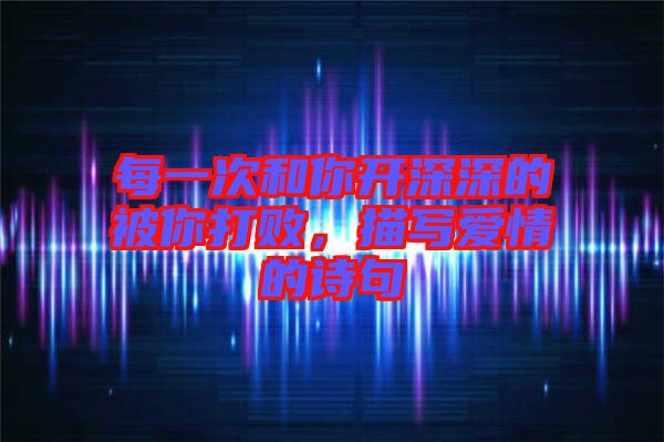 每一次和你開深深的被你打敗，描寫愛情的詩句