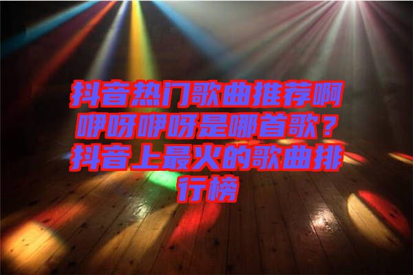 抖音熱門歌曲推薦啊咿呀咿呀是哪首歌？抖音上最火的歌曲排行榜
