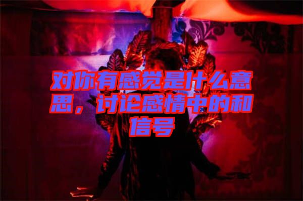 對(duì)你有感覺(jué)是什么意思，討論感情中的和信號(hào)