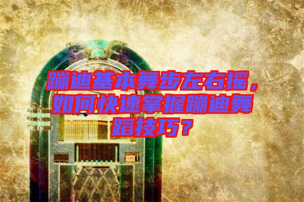蹦迪基本舞步左右搖，如何快速掌握蹦迪舞蹈技巧？