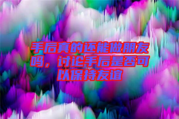 手后真的還能做朋友嗎，討論手后是否可以保持友誼