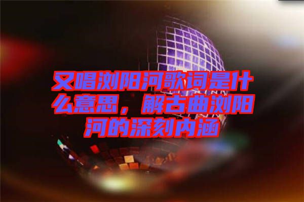又唱瀏陽(yáng)河歌詞是什么意思，解古曲瀏陽(yáng)河的深刻內(nèi)涵