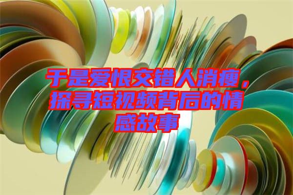 于是愛恨交錯人消瘦，探尋短視頻背后的情感故事