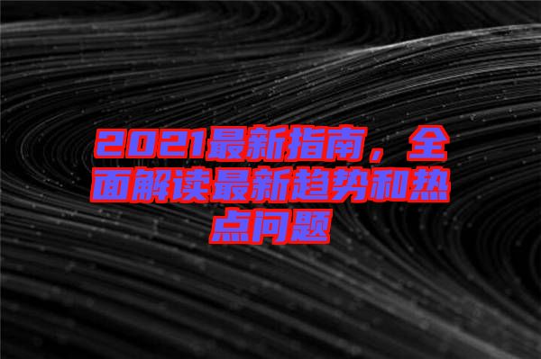 2021最新指南，全面解讀最新趨勢(shì)和熱點(diǎn)問題