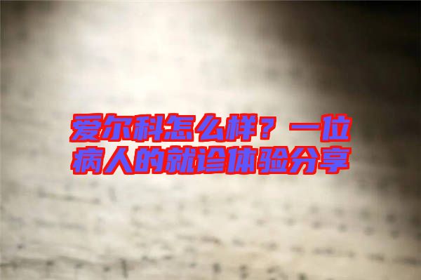 愛爾科怎么樣？一位病人的就診體驗(yàn)分享