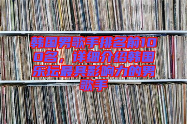 韓國(guó)男歌手排名前100名，詳細(xì)介紹韓國(guó)樂(lè)壇最具影響力的男歌手