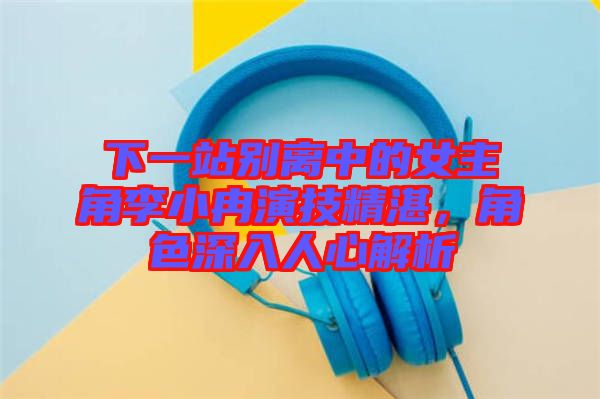 下一站別離中的女主角李小冉演技精湛，角色深入人心解析