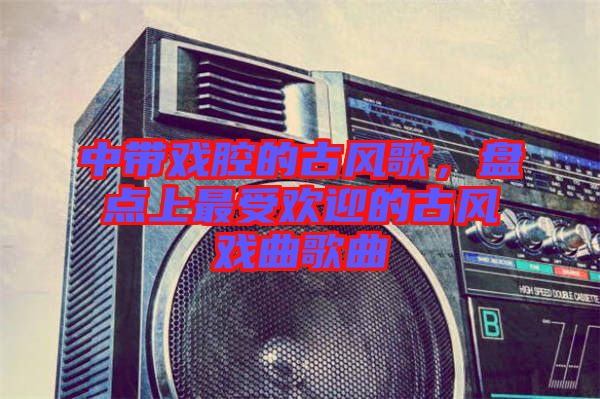 中帶戲腔的古風(fēng)歌，盤點(diǎn)上最受歡迎的古風(fēng)戲曲歌曲