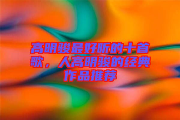 高明駿最好聽(tīng)的十首歌，人高明駿的經(jīng)典作品推薦
