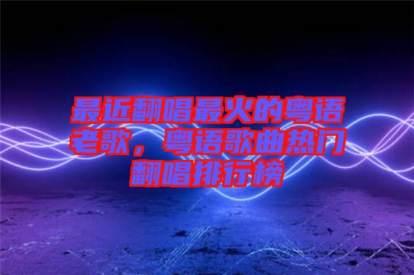 最近翻唱最火的粵語老歌，粵語歌曲熱門翻唱排行榜