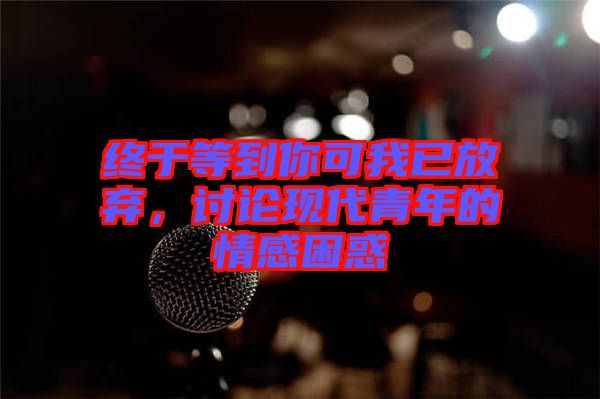 終于等到你可我已放棄，討論現代青年的情感困惑