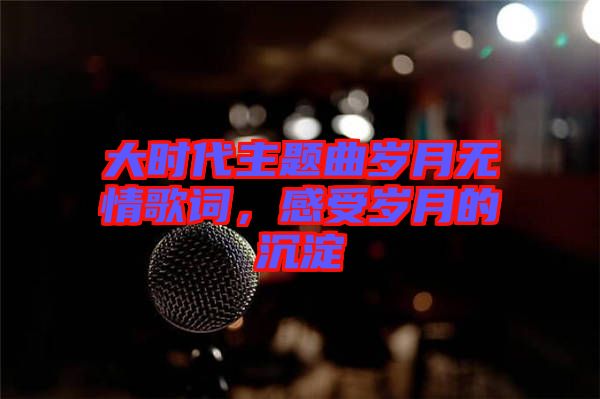 大時代主題曲歲月無情歌詞，感受歲月的沉淀