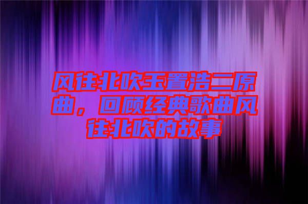 風(fēng)往北吹玉置浩二原曲，回顧經(jīng)典歌曲風(fēng)往北吹的故事