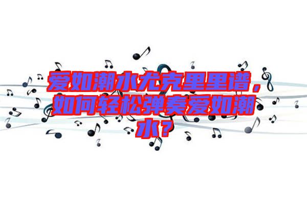 愛如潮水尤克里里譜，如何輕松彈奏愛如潮水？